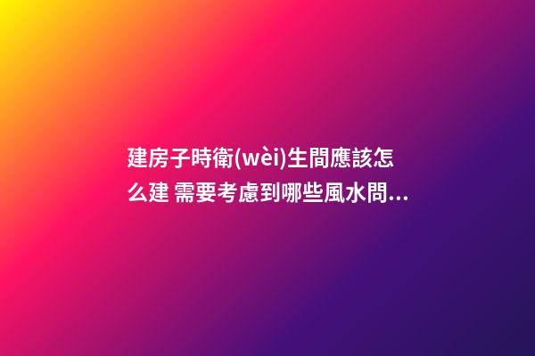 建房子時衛(wèi)生間應該怎么建 需要考慮到哪些風水問題